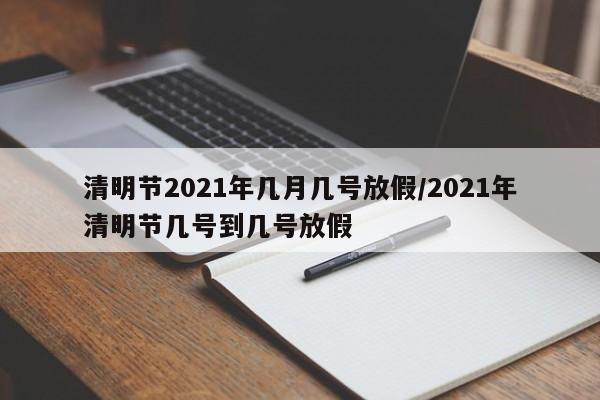 清明节2021年几月几号放假/2021年清明节几号到几号放假