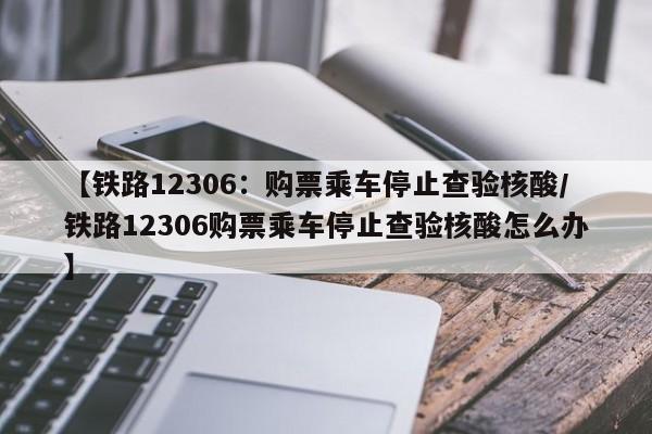 【铁路12306:购票乘车停止查验核酸/铁路12306购票乘车停止查验核酸怎么办】