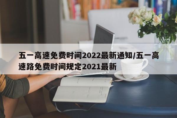 五一高速免费时间2022最新通知/五一高速路免费时间规定2021最新