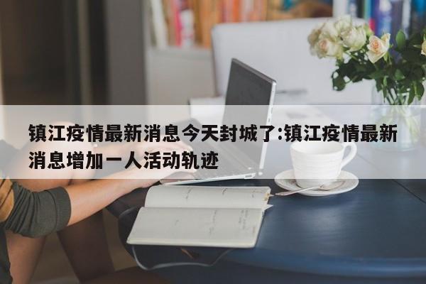 镇江疫情最新消息今天封城了:镇江疫情最新消息增加一人活动轨迹