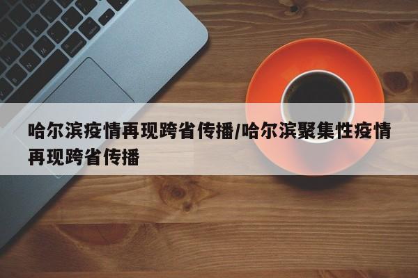 哈尔滨疫情再现跨省传播/哈尔滨聚集性疫情再现跨省传播