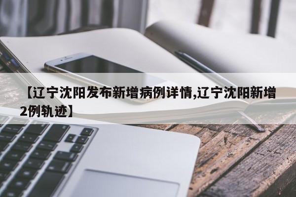 【辽宁沈阳发布新增病例详情,辽宁沈阳新增2例轨迹】