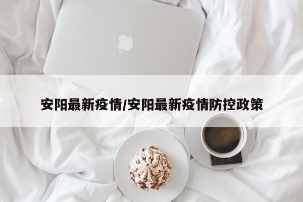 安阳最新疫情/安阳最新疫情防控政策