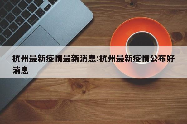 杭州最新疫情最新消息:杭州最新疫情公布好消息