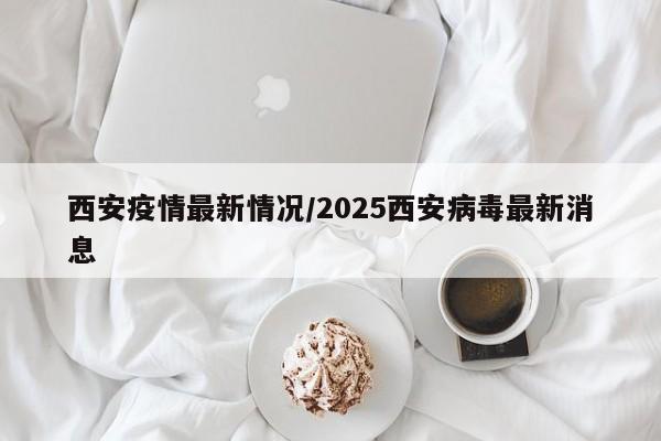 西安疫情最新情况/2025西安病毒最新消息