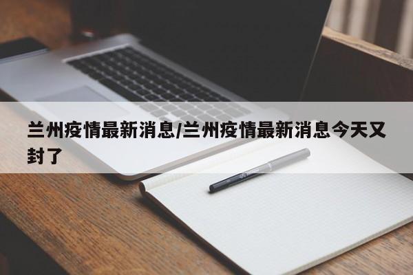 兰州疫情最新消息/兰州疫情最新消息今天又封了