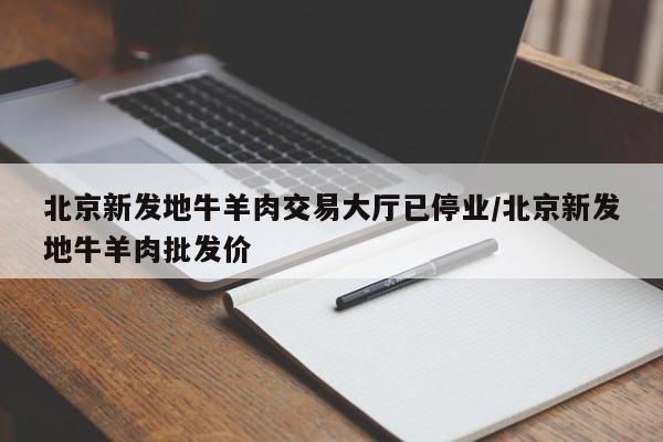 北京新发地牛羊肉交易大厅已停业/北京新发地牛羊肉批发价