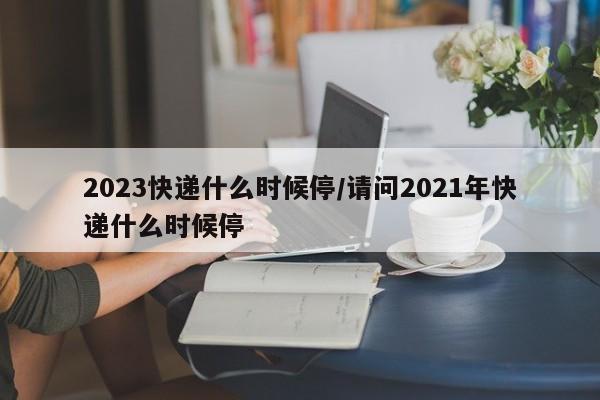 2023快递什么时候停/请问2021年快递什么时候停