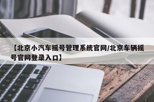 【北京小汽车摇号管理系统官网/北京车辆摇号官网登录入口】