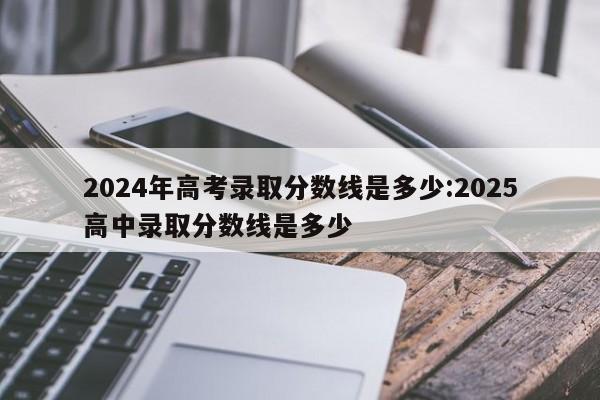 2024年高考录取分数线是多少:2025高中录取分数线是多少