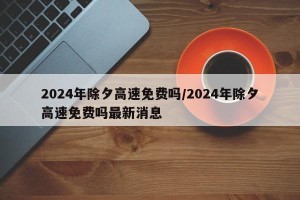 2024年除夕高速免费吗/2024年除夕高速免费吗最新消息