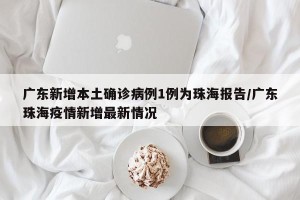 广东新增本土确诊病例1例为珠海报告/广东珠海疫情新增最新情况