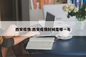 西安疫情:西安疫情封城是哪一年