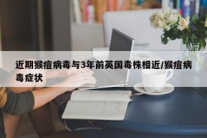 近期猴痘病毒与3年前英国毒株相近/猴痘病毒症状