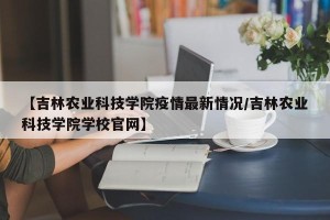 【吉林农业科技学院疫情最新情况/吉林农业科技学院学校官网】