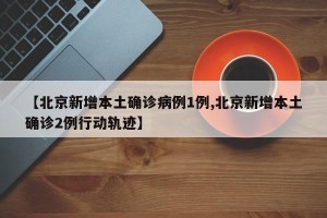 【北京新增本土确诊病例1例,北京新增本土确诊2例行动轨迹】
