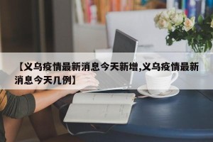 【义乌疫情最新消息今天新增,义乌疫情最新消息今天几例】