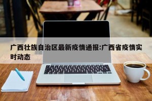 广西壮族自治区最新疫情通报:广西省疫情实时动态