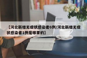 【河北新增无症状感染者6例/河北新增无症状感染者1例是哪里的】