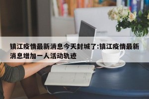 镇江疫情最新消息今天封城了:镇江疫情最新消息增加一人活动轨迹