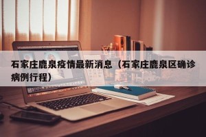 石家庄鹿泉疫情最新消息（石家庄鹿泉区确诊病例行程）