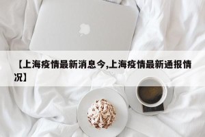 【上海疫情最新消息今,上海疫情最新通报情况】