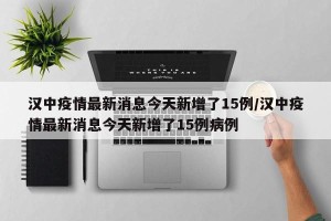 汉中疫情最新消息今天新增了15例/汉中疫情最新消息今天新增了15例病例