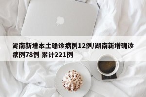 湖南新增本土确诊病例12例/湖南新增确诊病例78例 累计221例