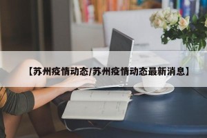 【苏州疫情动态/苏州疫情动态最新消息】