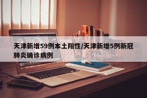 天津新增59例本土阳性/天津新增5例新冠肺炎确诊病例