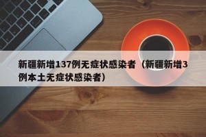 新疆新增137例无症状感染者（新疆新增3例本土无症状感染者）