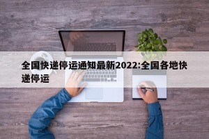 全国快递停运通知最新2022:全国各地快递停运
