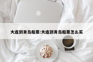 大连到青岛船票:大连到青岛船票怎么买