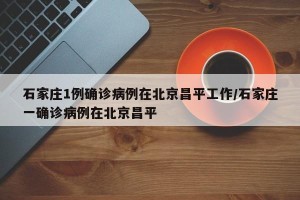 石家庄1例确诊病例在北京昌平工作/石家庄一确诊病例在北京昌平