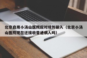 北京启用小汤山医院应对境外输入（北京小汤山医院现在还接收普通病人吗）