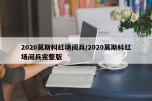 2020莫斯科红场阅兵/2020莫斯科红场阅兵完整版