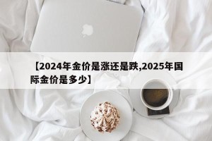 【2024年金价是涨还是跌,2025年国际金价是多少】
