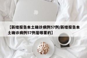 【新增报告本土确诊病例57例/新增报告本土确诊病例57例是哪里的】
