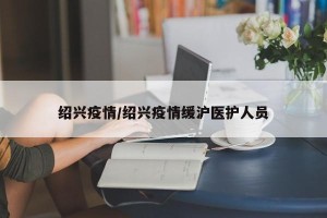 绍兴疫情/绍兴疫情缓沪医护人员