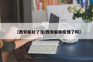 【西安解封了没/西安解除疫情了吗】