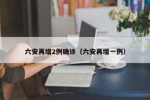 六安再增2例确诊（六安再增一例）