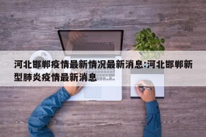 河北邯郸疫情最新情况最新消息:河北邯郸新型肺炎疫情最新消息