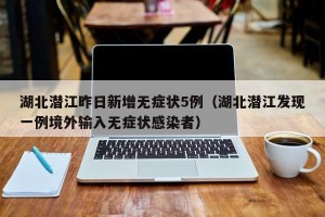 湖北潜江昨日新增无症状5例（湖北潜江发现一例境外输入无症状感染者）