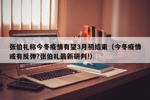 张伯礼称今冬疫情有望3月初结束（今冬疫情或有反弹?张伯礼最新研判!）