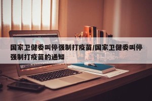 国家卫健委叫停强制打疫苗/国家卫健委叫停强制打疫苗的通知