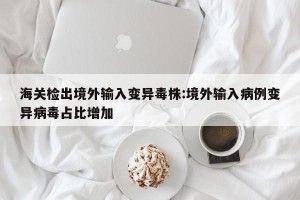 海关检出境外输入变异毒株:境外输入病例变异病毒占比增加