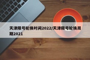 天津限号轮换时间2022/天津限号轮换周期2021