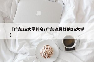 【广东2a大学排名/广东省最好的2a大学】