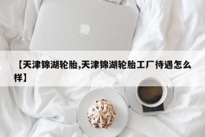 【天津锦湖轮胎,天津锦湖轮胎工厂待遇怎么样】