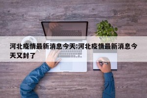 河北疫情最新消息今天:河北疫情最新消息今天又封了
